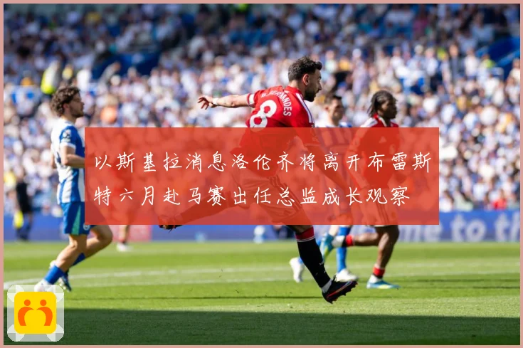 以斯基拉消息洛伦齐将离开布雷斯特六月赴马赛出任总监成长观察