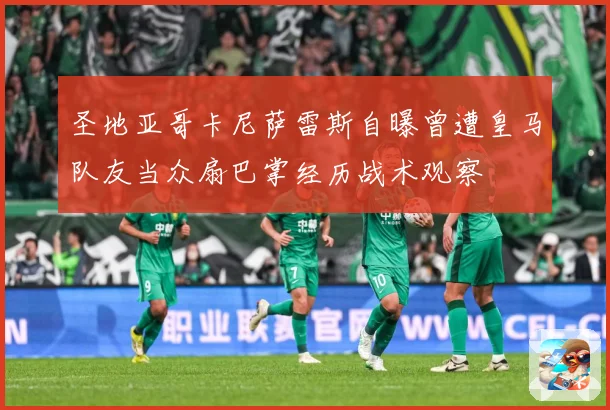 圣地亚哥卡尼萨雷斯自曝曾遭皇马队友当众扇巴掌经历战术观察