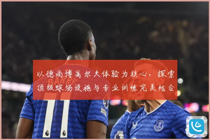 以德尚博高尔夫体验为核心，探索顶级球场设施与专业训练完美结合